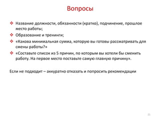 Вопросы 
 Название должности, обязанности (кратко), подчинение, прошлое 
место работы; 
 Образование и тренинги; 
 «Какова минимальная сумма, которую вы готовы рассматривать для 
смены работы?» 
 «Составьте список из 5 причин, по которым вы хотели бы сменить 
работу. На первое место поставьте самую главную причину». 
Если не подходит – аккуратно отказать и попросить рекомендации 
21 
 