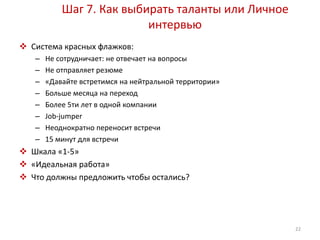 Шаг 7. Как выбирать таланты или Личное 
интервью 
 Система красных флажков: 
– Не сотрудничает: не отвечает на вопросы 
– Не отправляет резюме 
– «Давайте встретимся на нейтральной территории» 
– Больше месяца на переход 
– Более 5ти лет в одной компании 
– Job-jumper 
– Неоднократно переносит встречи 
– 15 минут для встречи 
 Шкала «1-5» 
 «Идеальная работа» 
 Что должны предложить чтобы остались? 
22 
 