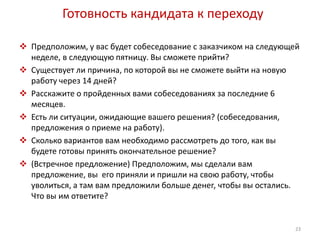 Готовность кандидата к переходу 
 Предположим, у вас будет собеседование с заказчиком на следующей 
неделе, в следующую пятницу. Вы сможете прийти? 
 Существует ли причина, по которой вы не сможете выйти на новую 
работу через 14 дней? 
 Расскажите о пройденных вами собеседованиях за последние 6 
месяцев. 
 Есть ли ситуации, ожидающие вашего решения? (собеседования, 
предложения о приеме на работу). 
 Сколько вариантов вам необходимо рассмотреть до того, как вы 
будете готовы принять окончательное решение? 
 (Встречное предложение) Предположим, мы сделали вам 
предложение, вы его приняли и пришли на свою работу, чтобы 
уволиться, а там вам предложили больше денег, чтобы вы остались. 
Что вы им ответите? 
23 
 