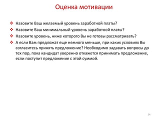 Оценка мотивации 
 Назовите Ваш желаемый уровень заработной платы? 
 Назовите Ваш минимальный уровень заработной платы? 
 Назовите уровень, ниже которого Вы не готовы рассматривать? 
 А если Вам предложат еще немного меньше, при каких условиях Вы 
согласитесь принять предложение? Необходимо задавать вопросы до 
тех пор, пока кандидат уверенно откажется принимать предложение, 
если поступит предложение с этой суммой. 
24 
 