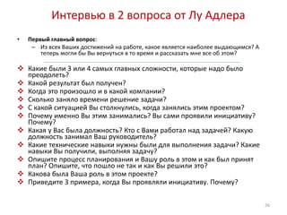Интервью в 2 вопроса от Лу Адлера 
• Первый главный вопрос: 
– Из всех Ваших достижений на работе, какое является наиболее выдающимся? А 
теперь могли бы Вы вернуться в то время и рассказать мне все об этом? 
 Какие были 3 или 4 самых главных сложности, которые надо было 
преодолеть? 
 Какой результат был получен? 
 Когда это произошло и в какой компании? 
 Сколько заняло времени решение задачи? 
 С какой ситуацией Вы столкнулись, когда занялись этим проектом? 
 Почему именно Вы этим занимались? Вы сами проявили инициативу? 
Почему? 
 Какая у Вас была должность? Кто с Вами работал над задачей? Какую 
должность занимал Ваш руководитель? 
 Какие технические навыки нужны были для выполнения задачи? Какие 
навыки Вы получили, выполняя задачу? 
 Опишите процесс планирования и Вашу роль в этом и как был принят 
план? Опишите, что пошло не так и как Вы решили это? 
 Какова была Ваша роль в этом проекте? 
 Приведите 3 примера, когда Вы проявляли инициативу. Почему? 
26 
 