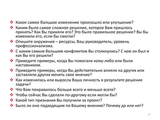  Какое самое большое изменение произошло или улучшение? 
 Каким было самое сложное решение, которое Вам пришлось 
принять? Как Вы приняли его? Это было правильное решение? Вы бы 
изменили его, если бы смогли? 
 Опишите окружение – ресурсы, Ваш руководитель, уровень 
профессионализма. 
 С каким самым большим конфликтом Вы столкнулись? С кем он был и 
как Вы его решили? 
 Приведите примеры, когда Вы помогали кому-либо или были 
наставником. 
 Приведите примеры, когда Вы действительно влияли на других или 
заставляли других менять свое мнение? 
 Как изменилась или выросла Ваша личность в результате решения 
задачи? 
 Что Вам понравилось больше всего и меньше всего? 
 Чтобы сейчас Вы сделали по-другому если могли бы? 
 Какой тип признания Вы получили за проект? 
 Было ли оно подходящим по Вашему мнению? Почему да или нет? 
27 
 