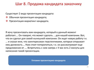 Шаг 8. Продажа кандидата заказчику 
Существует 2 вида презентации кандидата: 
 Обычная презентация кандидата; 
 Презентация-маркетинг кандидата. 
Я хочу презентовать вам кандидата, который в данный момент 
работает…. Он говорит, что может сделать … для нашей компании. Вот, 
что он сделал для своей нынешней компании. Он ищет новую работу т.к. 
… и сказал мне, что заинтересован перспективами, которые открывает 
ему должность … Нам стоит поторопиться, т.к. он рассматривает еще 
предложение от …. Встретьтесь с ним завтра.» У вас есть 2 минуты для 
написания такой презентации. 
Готовим презентацию кандидата 
29 
 