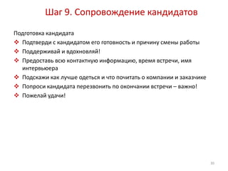 Шаг 9. Сопровождение кандидатов 
Подготовка кандидата 
 Подтверди с кандидатом его готовность и причину смены работы 
 Поддерживай и вдохновляй! 
 Предоставь всю контактную информацию, время встречи, имя 
интервьюера 
 Подскажи как лучше одеться и что почитать о компании и заказчике 
 Попроси кандидата перезвонить по окончании встречи – важно! 
 Пожелай удачи! 
30 
 