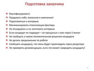 Подготовка заказчика 
 Квалифицировать! 
 Продавать себя, вакансию и компанию! 
 Подготовиться к интервью 
 Минимизировать отвлекающие факторы 
 Не опаздывать и не затягивать интервью 
 Если кандидат не подходит – не прощаться с ним через 5 минут 
 Не сообщать о своем положительном решении кандидату 
 Не делать предложение по работе 
 Сообщить кандидату, что связь будет происходить через рекрутера 
 Не проверять рекомендации, если это может навредить кандидату! 
31 
 