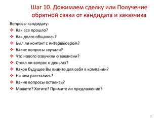 Шаг 10. Дожимаем сделку или Получение 
обратной связи от кандидата и заказчика 
Вопросы кандидату: 
 Как все прошло? 
 Как долго общались? 
 Был ли контакт с интервьюером? 
 Какие вопросы звучали? 
 Что нового озвучили о вакансии? 
 Стоял ли вопрос о деньгах? 
 Какое будущее Вы видите для себя в компании? 
 На чем расстались? 
 Какие вопросы остались? 
 Можете? Хотите? Примите ли предложение? 
32 
 