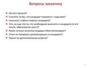 Вопросы заказчику 
 Как все прошло? 
 Считаете ли Вы, что кандидат справится с задачами? 
 Сильные/ слабые стороны кандидата? 
 Есть ли еще что-то, что необходимо выяснить о кандидате (о его 
опыте, образовании проч.)? 
 Какие личные качества кандидата Вам импонируют? 
 Стоит ли проверить рекомендации на кандидата? 
 Нужна ли дополнительная встреча? 
33 
 