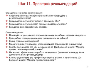 Шаг 11. Проверка рекомендаций 
Определение качества рекомендации: 
 Спросите какие взаимоотношения были у кандидата с 
рекомендодателем? 
 Какую должность на тот момент занимали оба? 
 Какую должность занимает рекомендодатель теперь? 
 Как долго они проработали вместе? 
Оценка кандидата: 
 Пожалуйста, расскажите кратко о сильных и слабых сторонах кандидата 
 Как слабые стороны кандидата сказывались на работе? 
 Какие главные достижения? 
 Можете привести пример, когда кандидат брал на себя инициативу? 
 Как Вы оцениваете его как менеджера по 10и бальной шкале? Можете 
привести пример такой оценки? 
 Насколько эффективно он работал в команде (развивал команду, если 
должность была руководящая)? 
 Как Вы оцениваете его профессиональные знания и качества по 10и 
бальной шкале? Можете привести пример? 
34 
 