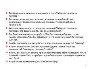  Справлялся ли кандидат с задачами в срок? Можете привести 
пример? 
 Спросите, как кандидат относится к критике и работой под 
давлением? Спросите, насколько сложные условия работы в 
компании? 
 Успешен ли кандидат в принятии решений? Можете привести 
примеры его решений и то, как он их принимал? 
 Вы бы взяли его снова на работу? Вы бы хотели работать с этим 
человеком снова? Вы бы работали у него в подчинении? Почему да 
или нет? 
 Как Вы оцениваете его характер и персональные ценности? Почему? 
 Как он в сравнении с остальными сотрудниками на такой же 
должности? Почему он сильнее/слабее? 
 Как Вы бы оценили общую производительность этого кандидата по 10 
бальной шкале? Что потребуется, чтобы поднять производительность 
на 1 бал? 
 Какой совет Вы можете дать этому человеку? 
35 
 