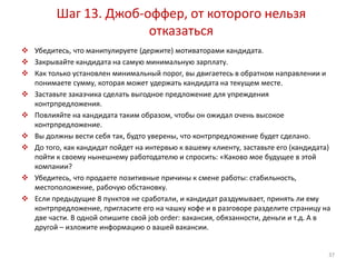 Шаг 13. Джоб-оффер, от которого нельзя 
отказаться 
 Убедитесь, что манипулируете (держите) мотиваторами кандидата. 
 Закрывайте кандидата на самую минимальную зарплату. 
 Как только установлен минимальный порог, вы двигаетесь в обратном направлении и 
понимаете сумму, которая может удержать кандидата на текущем месте. 
 Заставьте заказчика сделать выгодное предложение для упреждения 
контрпредложения. 
 Повлияйте на кандидата таким образом, чтобы он ожидал очень высокое 
контрпредложение. 
 Вы должны вести себя так, будто уверены, что контрпредложение будет сделано. 
 До того, как кандидат пойдет на интервью к вашему клиенту, заставьте его (кандидата) 
пойти к своему нынешнему работодателю и спросить: «Каково мое будущее в этой 
компании? 
 Убедитесь, что продаете позитивные причины к смене работы: стабильность, 
местоположение, рабочую обстановку. 
 Если предыдущие 8 пунктов не сработали, и кандидат раздумывает, принять ли ему 
контрпредложение, пригласите его на чашку кофе и в разговоре разделите страницу на 
две части. В одной опишите свой job order: вакансия, обязанности, деньги и т.д. А в 
другой – изложите информацию о вашей вакансии. 
37 
 