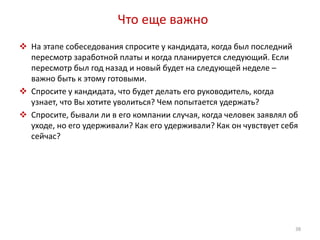 Что еще важно 
 На этапе собеседования спросите у кандидата, когда был последний 
пересмотр заработной платы и когда планируется следующий. Если 
пересмотр был год назад и новый будет на следующей неделе – 
важно быть к этому готовыми. 
 Спросите у кандидата, что будет делать его руководитель, когда 
узнает, что Вы хотите уволиться? Чем попытается удержать? 
 Спросите, бывали ли в его компании случая, когда человек заявлял об 
уходе, но его удерживали? Как его удерживали? Как он чувствует себя 
сейчас? 
38 
 