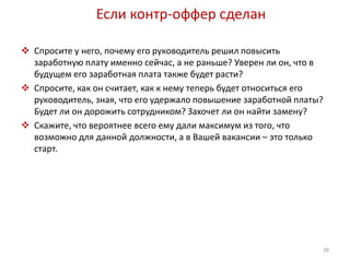 Если контр-оффер сделан 
 Спросите у него, почему его руководитель решил повысить 
заработную плату именно сейчас, а не раньше? Уверен ли он, что в 
будущем его заработная плата также будет расти? 
 Спросите, как он считает, как к нему теперь будет относиться его 
руководитель, зная, что его удержало повышение заработной платы? 
Будет ли он дорожить сотрудником? Захочет ли он найти замену? 
 Скажите, что вероятнее всего ему дали максимум из того, что 
возможно для данной должности, а в Вашей вакансии – это только 
старт. 
39 
 