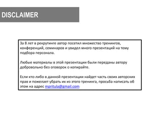 DISCLAIMER 
За 8 лет в рекрутинге автор посетил множество тренингов, 
конференций, семинаров и увидел много презентаций на тему 
подбора персонала. 
Любые материалы в этой презентации были переданы автору 
добровольно без оговорок о копирайте. 
Если кто-либо в данной презентации найдет часть своих авторских 
прав и пожелает убрать их из этого тренинга, просьба написать об 
этом на адрес mpritula@gmail.com 
 
