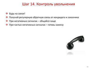 Шаг 14. Контроль увольнения 
 Будь на связи! 
 Получай регулярную обратную связь от кандидата и заказчика 
 При негативных сигналах – общайся чаще 
 При частых негативных сигналах – готовь замену 
40 
 