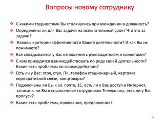 Вопросы новому сотруднику 
 С какими трудностями Вы столкнулись при вхождении в должность? 
 Определены ли для Вас задачи на испытательный срок? Что это за 
задачи? 
 Каковы критерии эффективности Вашей деятельности? И как Вы их 
понимаете? 
 Как складываются у Вас отношения с руководителем и коллегами? 
 С кем приходится взаимодействовать по роду своей деятельности? 
Какие есть проблемы во взаимодействии? 
 Есть ли у Вас: стол, стул, ПК, телефон стационарный, карточка 
корпоративной связи, канцтовары? 
 Подключены ли Вы к эл. почте, 1С, есть ли у Вас доступ в Интернет, 
записаны ли Вы в справочнике сотрудников Телеканала, есть ли у Вас 
пропуск? 
 Какие есть проблемы, пожелания, предложения? 
44 
 