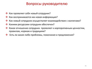 Вопросы руководителю 
 Как проявляет себя новый сотрудник? 
 Как воспринимается им новая информация? 
 Как новый сотрудник осуществляет взаимодействие с коллегами? 
 Какими ресурсами сотрудник обеспечен? 
 Какое отношение сотрудник проявляет к корпоративным ценностям, 
правилам, нормам и традициям? 
 Есть ли какие-либо проблемы, пожелания и предложения? 
45 
 