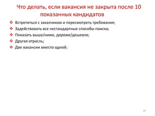 Что делать, если вакансия не закрыта после 10 
показанных кандидатов 
 Встретиться с заказчиком и пересмотреть требования; 
 Задействовать все нестандартные способы поиска; 
 Показать выше/ниже, дороже/дешевле; 
 Другая отрасль; 
 Две вакансии вместо одной; 
46 
 