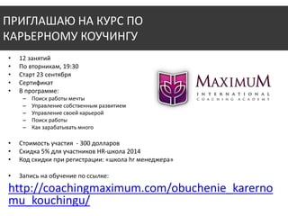 ПРИГЛАШАЮ НА КУРС ПО 
КАРЬЕРНОМУ КОУЧИНГУ 
• 12 занятий 
• По вторникам, 19:30 
• Старт 23 сентября 
• Сертификат 
• В программе: 
– Поиск работы мечты 
– Управление собственным развитием 
– Управление своей карьерой 
– Поиск работы 
– Как зарабатывать много 
• Стоимость участия - 300 долларов 
• Скидка 5% для участников HR-школа 2014 
• Код скидки при регистрации: «школа hr менеджера» 
• Запись на обучение по ссылке: 
http://coachingmaximum.com/obuchenie_karerno 
mu_kouchingu/ 
 