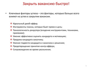 Закрыть вакансию быстро! 
• Ключевые факторы успеха – это факторы, которые больше всего 
влияют на успех в закрытии вакансии. 
 Идеальный джоб-оффер; 
 Инструменты поиска, которые бьют прямо в цель; 
 Технологичность рекрутера (владение инструментами, техниками, 
приемами); 
 Умение эффективно оценить кандидата и мотивацию; 
 Продажа кандидата заказчику; 
 Умение подвести кандидата и заказчика к решению; 
 Предотвращение принятия контр-оффера; 
 Сопровождение во время увольнения; 
5 
 