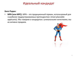Идеальный кандидат 
Билл Радин: 
• MPA (или MPC). МРА – это традиционный термин, используемый для 
«наиболее трудоустраиваемых претендентов» (most placeable 
applicants). Мы говорим о кандидатах с уникальными качествами, мы 
их активно продаем. 
6 
 