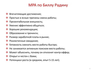 MPA по Биллу Радину 
 Впечатляющие достижения; 
 Простые и ясные причины смена работы; 
 Презентабельная внешность; 
 Умение эффективно общаться; 
 Хорошие рекомендации; 
 Образование и тренинги; 
 Размер заработной платы в рынке; 
 Реалистичные ожидания; 
 Готовность сменить место работы быстро; 
 Не занимается активным поиском места работы; 
 Может объяснить, почему он отклонит контр-оффер; 
 Открыт и честен с Вами; 
 Потенциал роста (в среднем, опыт 5-15 лет). 
7 
 