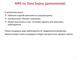 MPA по Тони Бирну (дополнение) 
К указанным выше: 
 Работает в одной компании не слишком долго; 
 Соответствует «Химии» компании; 
 Может рассказать о том, что может сделать для компании- 
работодателя. 
Такого кандидата ждет работодатель от продвинутого рекрутера. 
Именно вокруг такого кандидата и будет построен весь процесс поиска. 
8 
 