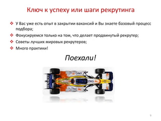 Ключ к успеху или шаги рекрутинга 
 У Вас уже есть опыт в закрытии вакансий и Вы знаете базовый процесс 
подбора; 
 Фокусируемся только на том, что делает продвинутый рекрутер; 
 Советы лучших мировых рекрутеров; 
 Много практики! 
Поехали! 
9 
 