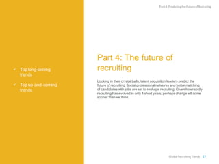  Top long-lasting
trends
 Top up-and-coming
trends
Part 4: The future of
recruiting
Looking in their crystal balls, talent acquisition leaders predict the
future of recruiting. Social professional networks and better matching
of candidates with jobs are set to reshape recruiting. Given howrapidly
recruiting has evolved in only 4 short years, perhapschange will come
sooner than we think.
Part4:PredictingtheFutureof Recruiting
Global RecruitingTrends 27
 