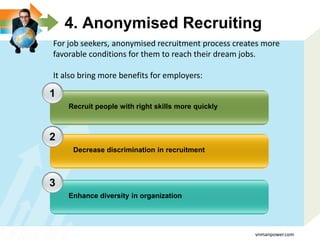 4. Anonymised Recruiting
1
2
3
Recruit people with right skills more quickly
Decrease discrimination in recruitment
Enhance diversity in organization
For job seekers, anonymised recruitment process creates more
favorable conditions for them to reach their dream jobs.
It also bring more benefits for employers:
vnmanpower.com
 