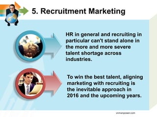 5. Recruitment Marketing
HR in general and recruiting in
particular can't stand alone in
the more and more severe
talent shortage across
industries.
To win the best talent, aligning
marketing with recruiting is
the inevitable approach in
2016 and the upcoming years.
vnmanpower.com
 