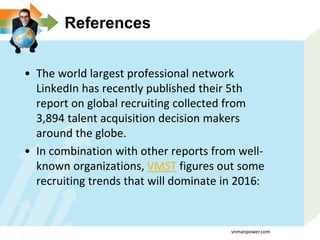 References
• The world largest professional network
LinkedIn has recently published their 5th
report on global recruiting collected from
3,894 talent acquisition decision makers
around the globe.
• In combination with other reports from well-
known organizations, VMST figures out some
recruiting trends that will dominate in 2016:
vnmanpower.com
 