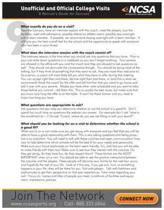 9
What exactly do you do on a visit?
Tour the Campus, have an interview session with the coach, meet the players, tour the
facilities, meet with admissions, possibly attend an athletic event, possibly stay overnight
with a team member. If possible, we recommend staying overnight with a team member. It
will give you the best overall feel for the school and the opportunity to speak with someone
who has been in your shoes!
What does the interview session with the coach consist of?
This interview session is the time when you should ask any questions that you have. Prior to
your visit write down questions in a notebook so you don’t forget anything. Your parents
are allowed in the office with you and the coach and they are allowed to ask questions as
well. They should not dominate the conversation though. You should be doing most of the
talking, but if they think of something that they want to ask, they are more than welcome to.
As a senior, a coach will most likely tell you what they have to offer during this meeting.
You can accept right then and there, decline right then and there, or (and this is what we
recommend) thank the coach for the offer and tell him/her that you need to go home and
talk it over with your parents. Maybe you have other visits scheduled and you want to take
those before you commit – tell them this. This is usually the best route, but make sure that
you know how long the offer is on the table. It won’t be there forever and you need to
know how long you have.
What questions are appropriate to ask?
Ask questions that you help you determine whether or not the school is a good fit. Don’t
spend too much time on questions the website can answer. For example don’t ask “what is
the enrollment at ---? Do ask “Coach, where do you see me fitting in with your team?”
What should you be looking for on a visit to determine whether the school is
a good fit?
When you're on a visit make sure you get along with everyone and you feel that you will be
able to have a good relationship with them. This is why asking questions and being proac-
tive is so important. You will need to talk with these coaches and open communication lines
now to help determine which schools will be the best fit for your needs and personality.
Make sure your future teammates on the team seem friendly, fun, and that you will be able
to make friends with them too! Make sure to see how they interact with the coaches. Do
they get along, do they have fun, do they respect them? These factors are the MOST
IMPORTANT when on a visit. You should be able to see the positive interactions between
the coaches and the players. These people will become your family for the next four yours,
and hopefully the rest of your life. Look at it this way, if you get sick, hurt, or something
happens in your life--they will be there for you. Visit with players. Talk with freshmen and
sophomores to get their perspective on first-year experiences. Take notes regarding your
visit. Focus on: names and titles of people you meet, conditions of facilities and equip-
ment, impressions, policies.
Unofficial and Official College Visits
“A Recruit’s Guide for Success”
CONNECT NOW
_______
 