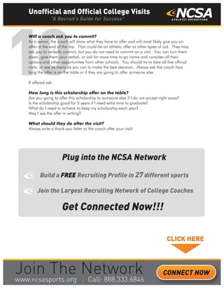 10
Will a coach ask you to commit?
As a senior, the coach will show what they have to offer and will most likely give you an
offer at the end of the trip. That could be an athletic offer or other types of aid. They may
ask you to verbally commit, but you do not need to commit on a visit. You can turn them
down, give them your verbal, or ask for more time to go home and consider all their
options and other opportunities from other schools. You should try to take all five official
visits, or see as many as you can to make the best decision. Always ask the coach how
long the offer is on the table or if they are going to offer someone else.
If offered ask:
How long is this scholarship offer on the table?
Are you going to offer this scholarship to someone else if I do not accept right away?
Is the scholarship good for 5 years if I need extra time to graduate?
What do I need to achieve to keep my scholarship each year?
May I see the offer in writing?
What should they do after the visit?
Always write a thank-you letter to the coach after your visit!
Get Connected Now!!!
Plug into the NCSA Network
Build a FREE Recruiting Profile in 27 different sports
Join the Largest Recruiting Network of College Coaches
CLICK HERE
______
Unofficial and Official College Visits
“A Recruit’s Guide for Success”
CONNECT NOW
_______
 
