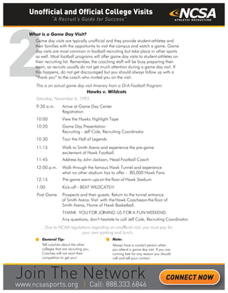 2
What is a Game Day Visit?
Game day visits are typically unofficial and they provide student-athletes and
their families with the opportunity to visit the campus and watch a game. Game
day visits are most common in football recruiting but take place in other sports
as well. Most football programs will offer game day visits to student-athletes on
their recruiting list. Remember, the coaching staff will be busy preparing their
team, so recruits usually do not get much attention during a game day visit. If
this happens, do not get discouraged but you should always follow up with a
“thank you” to the coach who invited you on the visit.
General Tip:
Tell coaches about the other
colleges that are recruiting you.
Coaches will not want their
competition to get you!
This is an actual game day visit itinerary from a DI-A Football Program:
Hawks v. Wildcats
Saturday, November 6, 1993
9:30 a.m. Arrive at Game Day Center
Registration
10:00 View the Hawks Highlight Tape
10:20 Game Day Presentation
Recruiting - Jeff Cole, Recruiting Coordinator
10:30 Tour the Hall of Legends
11:15 Walk to Smith Arena and experience the pre-game
excitement of Hawk Football.
11:45 Address by John Jackson, Head Football Coach
12:00 p.m. Walk through the famous Hawk Tunnel and experience
what no other stadium has to offer - 80,000 Hawk Fans
12:15 Pre-game warm-ups on the floor of Hawk Stadium
1:00 Kick-off - BEAT WILDCATS!!!
Post Game Prospects and their guests: Return to the tunnel entrance
of Smith Arena. Visit with the Hawk Coacheson the floor of
Smith Arena; Home of Hawk Basketball.
THANK YOU FOR JOINING US FOR A FUN WEEKEND.
Any questions, don’t hesitate to call Jeff Cole, Recruiting Coordinator.
Due to NCAA regulations regarding an unofﬁcial visit, you must pay for
your own parking and lunch.
Note:
Always have a contact person when
you attend a game day visit. If you are
running late for any reason you should
call and tell your contact.
Unofficial and Official College Visits
“A Recruit’s Guide for Success”
CONNECT NOW
_______
 