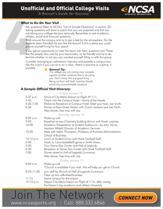 4
What to Do On Your Visit
Ask questions! Refer to NCSA’s “List of Sample Questions” in section 3D.
Asking questions will show a coach that you are prepared and that you
are taking your college decision seriously. Remember to ask academic,
athletic, social and financial questions.
Walk around the campus and try to get a feel for the atmosphere. Do the
students seem friendly? Do you like the layout? Is this a place you could
picture yourself living for four years?
If you get an opportunity to meet the team, ask them questions too! These
are the people who may be your teammates, so be friendly and try to de-
termine whether or not you can visualize yourself fitting in with this group.
Consider arranging an admissions interview and possibly a campus tour.
Ask the coach if you can sit in on a class. Watch a practice or a game, if
possible.
A Sample Official Visit Itinerary:
Friday, January 15
3:37 p.m. Arrive at City Metro Airport on Flight #1111.
4:45 Check into the Campus Hotel - Home of the Hawks.
4:30-7:30 Welcome Reception at Campus Hotel. Meet your host, Joe Smith.
6:30 Dinner at Main Street Station with Coach Jackson and Joe Smith.
After dinner, free time with Joe.
Saturday, January 16
8:00 a.m. Wake-up call.
9:00 Breakfast at new Chemistry Building Atrium with Hawk coaches.
10:00 Academic Presentation at Student Auditorium - by John Harris,
Assistant Athletic Director of Academic Services.
10:30 Meet with Helen Thompson, Professor of Business Administration,
School of Business.
12:15 p.m. Lunch at Student Union with Hawk Football Staff.
2:00 Hawk vs. Lions basketball game in Smith Arena.
4:30 Tour Game Day Center and Hall of Legends.
6:30 Reception at Game Day Center with Hawk Football Staff.
7:00 Dinner seved in Hall of Legends Commons.
After dinner, free time with Joe.
Sunday, January 17
8:00 a.m. Wake-up call.
*Church is available if you wish. We will help you get to Church.
8:30-11:00 Join staff for Brunch at Hall of Legends Commons.
Clear up any unﬁnished business.
11:15 Leave campus for the airport.
12:15 p.m. Depart City Metro Airport on Flight #1114, after visiting
the Nation’s top academic and athletic University.
General Tip:
The college you are visiting may compete
against another university that is recruiting
you. Don’t worry, this is a good thing.
Being up front with both coaches should
avoid any uncomfortable situations.
Unofficial and Official College Visits
“A Recruit’s Guide for Success”
CONNECT NOW
_______
 
