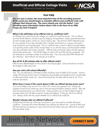 7You are now a senior, the most important time of the recruiting process!
At this point you should begin to schedule official and unofficial visits with
colleges that interest you. The more schools you visit the better! I am
including some information below about visits in the form of an FAQ.
I hope you find it helpful!
Visit FAQ
What is the definition of an official visit vs. unofficial visit?
An Official visit is paid for by the college, an unofficial is paid for by you. On an official
visit the NCAA allows a school to pay for lodging, transportation, meals, and entertainment.
So that includes airfare, rental car, and 3 meals a day. The school is NOT allowed to pay
for your parents. If you stay overnight with a member of the team on campus, the coach
may not pay for your parents hotel. On an unofficial visit a coach is able to provide tickets
to 3 sporting events under $100, transportation to an off-site venue, and the student-athlete
may stay overnight with a team member. Official visits cannot be made until the opening
day of class senior year. The NCAA allows 5 visits to D1 and D2 schools combined. You
are allowed an unlimited number of unofficial visits. You may only take ONE official visit
per institution. Each official visit may be up to 48 hrs.
Are all D1 & D2 schools able to offer official visits?
Official visits offered based on the school’s recruiting budget. Some schools do not have
the budget to offer paid visits.
Can you visit a D3 school officially?
Yes! You are allowed an unlimited number of official visits to NAIA & D3 schools. Unfortu-
nately, D3 schools tend to have a limited recruiting budget and therefore aren’t usually able
to offer paid airfare, hotel, etc…Some D3 schools do not offer official visits at all. It’s a
case by case basis.
What does it mean if the coach doesn’t offer an official during senior year?
You are not likely a top recruit if it’s a D2 or D1 school as a general rule. Always ask
questions and find out where you are on the recruiting list before visiting a school. Also ask
what the schools policy is on official visits. Many schools are not fully-funded enough to
provide airfare, but will offer to pay for meals and lodging. If they do, that IS an official
visit. Always clarify with the coach whether it’s an official and unofficial.
Should I always take an official if offered?
Schools that are near-by, which you can drive to, you may want to consider taking an
unofficial. Coaches will not be offended if you decline the official visit. Just be truthful and
tell them that you are going on many visits and would rather save your officials for schools
that are farther away.
Unofficial and Official College Visits
“A Recruit’s Guide for Success”
CONNECT NOW
_______
 