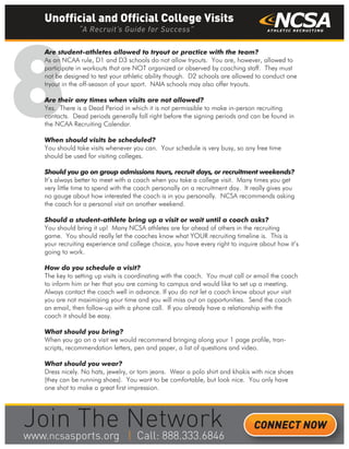 8
Are student-athletes allowed to tryout or practice with the team?
As an NCAA rule, D1 and D3 schools do not allow tryouts. You are, however, allowed to
participate in workouts that are NOT organized or observed by coaching staff. They must
not be designed to test your athletic ability though. D2 schools are allowed to conduct one
tryout in the off-season of your sport. NAIA schools may also offer tryouts.
Are their any times when visits are not allowed?
Yes. There is a Dead Period in which it is not permissible to make in-person recruiting
contacts. Dead periods generally fall right before the signing periods and can be found in
the NCAA Recruiting Calendar.
When should visits be scheduled?
You should take visits whenever you can. Your schedule is very busy, so any free time
should be used for visiting colleges.
Should you go on group admissions tours, recruit days, or recruitment weekends?
It’s always better to meet with a coach when you take a college visit. Many times you get
very little time to spend with the coach personally on a recruitment day. It really gives you
no gauge about how interested the coach is in you personally. NCSA recommends asking
the coach for a personal visit on another weekend.
Should a student-athlete bring up a visit or wait until a coach asks?
You should bring it up! Many NCSA athletes are far ahead of others in the recruiting
game. You should really let the coaches know what YOUR recruiting timeline is. This is
your recruiting experience and college choice, you have every right to inquire about how it’s
going to work.
How do you schedule a visit?
The key to setting up visits is coordinating with the coach. You must call or email the coach
to inform him or her that you are coming to campus and would like to set up a meeting.
Always contact the coach well in advance. If you do not let a coach know about your visit
you are not maximizing your time and you will miss out on opportunities. Send the coach
an email, then follow-up with a phone call. If you already have a relationship with the
coach it should be easy.
What should you bring?
When you go on a visit we would recommend bringing along your 1 page profile, tran-
scripts, recommendation letters, pen and paper, a list of questions and video.
What should you wear?
Dress nicely. No hats, jewelry, or torn jeans. Wear a polo shirt and khakis with nice shoes
(they can be running shoes). You want to be comfortable, but look nice. You only have
one shot to make a great first impression.
Unofficial and Official College Visits
“A Recruit’s Guide for Success”
CONNECT NOW
_______
 