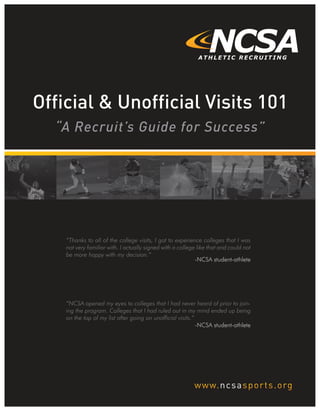 “A Recruit’s Guide for Success”
Official & Unofficial Visits 101
“Thanks to all of the college visits, I got to experience colleges that I was
not very familiar with. I actually signed with a college like that and could not
be more happy with my decision.”
-NCSA student-athlete
“NCSA opened my eyes to colleges that I had never heard of prior to join-
ing the program. Colleges that I had ruled out in my mind ended up being
on the top of my list after going on unofficial visits.”
-NCSA student-athlete
_________
 