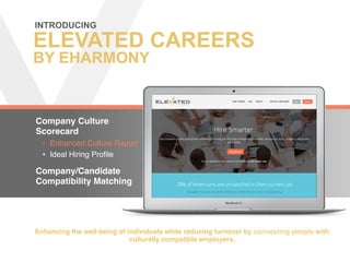 ELEVATED CAREERS
BY EHARMONY
Company Culture
Scorecard
•  Enhanced Culture Report
•  Ideal Hiring Proﬁle
Company/Candidate
Compatibility Matching
INTRODUCING 	
  
Enhancing the well-being of individuals while reducing turnover by connecting people with
culturally compatible employers.
 