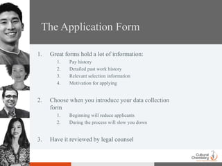 The Application Form

1.   Great forms hold a lot of information:
       1.   Pay history
       2.   Detailed past work history
       3.   Relevant selection information
       4.   Motivation for applying


2.   Choose when you introduce your data collection
     form
       1.   Beginning will reduce applicants
       2.   During the process will slow you down


3.   Have it reviewed by legal counsel
 