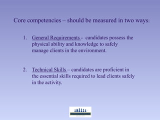 Core competencies – should be measured in two ways:

   1. General Requirements - candidates possess the
      physical ability and knowledge to safely
      manage clients in the environment.


   2. Technical Skills – candidates are proficient in
      the essential skills required to lead clients safely
      in the activity.
 