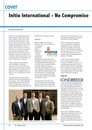cover
 Initio International - No Compromise

 By Recruitment International



 remain on very friendly personal and              through ALG Consultores in Spain.         associates. Our continuing aim is to be
 business terms with all of the former                                                       the quality benchmark for recruitment
 sister companies and we have in fact              In the US                                 consultancies in New England.”
 traded with several of them since the
 buy-out. Where clients require a more             Monroe Stafﬁng Services LLC               With a combined tenure of almost
 international presence we are still very          started in 1969, as a one-ofﬁce ﬁrm       40 years with Monroe Stafﬁng, the
 capable of providing this. The over-              concentrating                             management team is committed to
 riding secret to the success of Initio is         on contract                               growing the company in 2012 and
 that we strive every day to ensure that           design                                    beyond. “We envision that the ofﬁce
 any interaction with any part of the              engineering.                              network will grow from 13 in 2012 and
 group is positive, whether you are an             It now has                                we will look at inﬁll acquisitions to
 employee, a client or a contractor. We            13 ofﬁces                                 supplement our growing professional
 constantly seek feedback so that we can           spread across                             business”. Matt adds.
 continue to improve. “What did we do              Connecticut,
 well?” “What can we do better?”                   Massachusetts, Rhode Island, New          In 2011 the US operation opened
                                                   Hampshire and New York. Monroe has        two new ofﬁce locations, both of
 “Often, in the recruitment industry,              developed from humble beginnings,         which were proﬁtable on day one, not
 when a candidate is placed the                    to a point where it currently operates    something many agencies have been
 consultant moves on to his/her next               from light industrial to ﬁnance,          able to replicate. For this year Brendan
 order to be worked. We stay in contact.           accounting, ofﬁce support and IT, on      believes as many as 4 new ofﬁces will
 Relationships are very important to us            both a temporary and permanent basis.     come online as the company leverages
 and some of our candidates have been              Since 2009 this business has been led     its favourable position with many blue-
 known to our consultants for ten years            by Matt Briand, CEO and President,        chip US and global companies.
 or more”.                                         who was previously the VP of Sales
                                                   and Operations and has been with the      In the UK
 This commitment to value has paid                 company for 11 years.
 dividends for the three trading names of
 the company. Initio operates through              Matt Briand said, “My team and I
 Monroe Stafﬁng Services in the USA                are committed to deep relationships,      In March 2010 the Longbridge brand
 (by far the largest part of the group),           putting us clearly into a partnership     was acquired by Initio International. It
 Longbridge Recruitment in the UK, and             position with each of our clients and     came with a generally proud history,
                                                                                             although Flood admits there were some
                                                                                             ‘chequered’ moments in there. He said,
                                                                                             “The brand came along, however, it
                                                                                             did not have any people trading under
                                                                                             the Longbridge name, therefore during
                                                                                             2010 and 2011 our task in the UK was
                                                                                             to build an organic business driven by
                                                                                             the desire to operate at the upper end
                                                                                             of the professional spectrum of the
                                                                                             industry. Many companies talk about
                                                                                             values, but as previously stated these in
                                                                                             Longbridge (as in the rest of Initio) are
                                                                                             non-negotiable”.

                                                                                             In late 2010, Longbridge started to
                                                                                             really develop and take on focus when
                                                                                             its three teams specialising in Law,
                                                                                             Sales & Marketing and Technology
                                                                                             merged. In 2011 they did 20% more
                                                                                             business together than they did apart in
 The US team L-R: Paul Polito, Steve Miller, Matt Briand, Steve Thompson and Erik Schwartz   2010.

 26          RI - February 2012                                                                  www.recruitment-international.co.uk
 