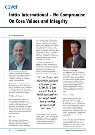 cover
 Initio International - No Compromise
 On Core Values and Integrity

 By Recruitment International


                                           of the London School of Economics,
                                           he joined Robert Half International as
                                           a Recruiter at the age of 28, after an
                                           eclectic career as a van driver, passport
                                           ofﬁce administrator, cleaner, world
                                           traveller and local government town
                                           planner. He remained with Robert Half
                                           International for almost 21 years and
                                           built up the UK operation from two
                                           ofﬁces and 12 staff into a business with
                                           a domestic turnover of £65 million, 19
                                           ofﬁces and over 350 staff.

                                           Listed in the '100 Best Business
                                           Speakers in Britain', Jeff Grout is in
                                           considerable demand as a motivational
                                           business speaker, conference chairman
                                           and interviewer. Jeff works with
                                           a number of the leading speaking            Nicholas T. Florio CPA
 As well as running the Spanish                                                        Nick is a Partner with the accounting
 operation, Luis-Miguel plays a very       agencies and has spoken for a range of
                                                                                       ﬁrm of Citrin Cooperman, in New York
 active role in the recruitment industry                                               City, and provides extensive support to
 in Spain, being on the Executive
 Committee of Fedett, the temporary
                                            “We envisage that                          the Monroe Stafﬁng business. He has
                                                                                       over twenty years of support to service
 stafﬁng professional body.
                                            the ofﬁce network                          businesses and is a regular speaker
                                                                                       on the ﬁnancial aspects of managing
 Brendan and his management team
 meet regularly to discuss and ensure
                                              will grow from                           stafﬁng companies. He has been a
                                                                                       non-executive Director of Initio for
 that the company is on track to achieve
 its objectives and to help them in the
                                              13 in 2012 and                           two years and provided support to the
                                                                                       former leadership team for over ten
 process, they have taken on board some
 very strong non-executive directors.
                                              we will look at                          years.


 Non-Executive Support
                                            inﬁll acquisitions                         The Futures Bright.


 Initio International is supported by
                                              to supplement                            Without question there is a huge
                                                                                       opportunity at Initio, of which
 two non-executive Directors with a
 wealth of experience in the recruitment
                                               our growing                             Brendan remains convinced despite
                                                                                       the uncertainty over the Euro zone. He
 industry. As a management team
 Brendan is very aware that he needs to
                                               professional                            believes there is plenty more business
                                                                                       to win in the specialist markets that
 have strong advisors who continually
 challenge his Board’s thinking and help
                                                business”.                             Initio operates in and he is totally
                                                                                       conﬁdent that by remaining focused and
 them to ensure that they are moving in                                                sticking to the company’s fundamental
 the right direction.                                                                  principles, there is a very exciting
                                           clients including Deloitte & Touche,
                                           Morgan Stanley, Tesco, Telewest, Sport      future ahead.
 Jeff Grout
                                           England, BAA, Ernst & Young, UBS,
                                           Football Association, Strutt & Parker,      If you would like to know more about
 Jeff Grout was the UK Managing                                                        Initio and its operating companies visit
 Director of Robert Half International,    Chartered Institute of Personnel &
                                           Development and Saracens RFC.               www.initiointernational.com or call
 the largest specialist recruitment                                                    Brendan on +44 7730 667007 or email
 consultancy in the world. A graduate                                                  at brendan@initiointernational.com

 28           RI - February 2012                                                           www.recruitment-international.co.uk
 