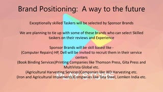 Brand Positioning: A way to the future
Exceptionally skilled Taskers will be selected by Sponsor Brands
We are planning to tie up with some of these brands who can select Skilled
taskers on their reviews and Experience
Sponsor Brands will be skill based like -
(Computer Repairs) HP, Dell will be invited to recruit them in their service
centers
(Book Binding Services)Printing Companies like Thomson Press, Gita Press and
MultiVista Global etc.
(Agricultural Harvesting Services)Companies like JKD Harvesting etc.
(Iron and Agricultural Implements)Companies like Tata Steel, Lemken India etc.
 