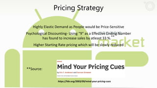 Pricing Strategy
Highly Elastic Demand as People would be Price-Sensitive
Psychological Discounting- Using “9” as a Effective Ending Number
has found to increase sales by atleast 33 %.**
Higher Starting Rate pricing which will be slowly reduced
**Source:
https://hbr.org/2003/09/mind-your-pricing-cues
 