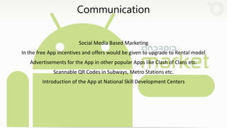 Communication
Social Media Based Marketing
In the free App incentives and offers would be given to upgrade to Rental model
Advertisements for the App in other popular Apps like Clash of Clans etc.
Scannable QR Codes in Subways, Metro Stations etc.
Introduction of the App at National Skill Development Centers
 