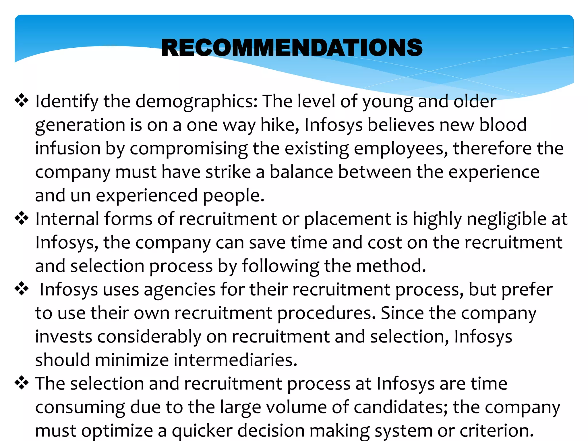 RECOMMENDATIONS
 Identify the demographics: The level of young and older
generation is on a one way hike, Infosys believes new blood
infusion by compromising the existing employees, therefore the
company must have strike a balance between the experience
and un experienced people.
 Internal forms of recruitment or placement is highly negligible at
Infosys, the company can save time and cost on the recruitment
and selection process by following the method.
 Infosys uses agencies for their recruitment process, but prefer
to use their own recruitment procedures. Since the company
invests considerably on recruitment and selection, Infosys
should minimize intermediaries.
 The selection and recruitment process at Infosys are time
consuming due to the large volume of candidates; the company
must optimize a quicker decision making system or criterion.
 