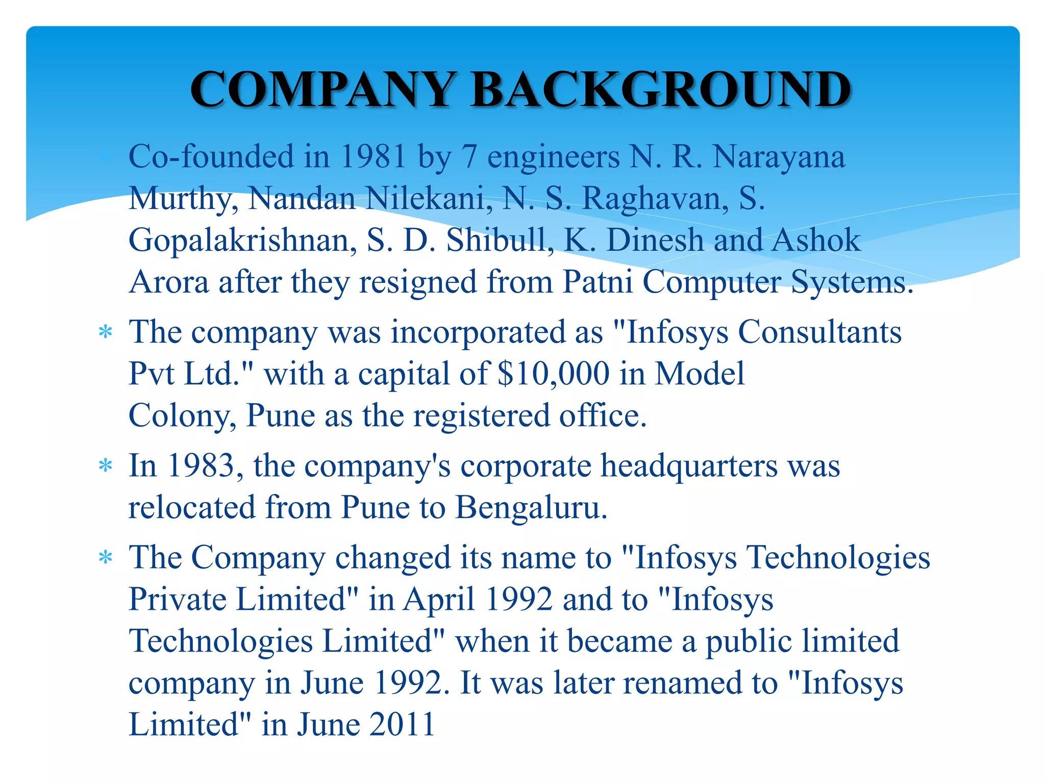  Co-founded in 1981 by 7 engineers N. R. Narayana
Murthy, Nandan Nilekani, N. S. Raghavan, S.
Gopalakrishnan, S. D. Shibull, K. Dinesh and Ashok
Arora after they resigned from Patni Computer Systems.
 The company was incorporated as "Infosys Consultants
Pvt Ltd." with a capital of $10,000 in Model
Colony, Pune as the registered office.
 In 1983, the company's corporate headquarters was
relocated from Pune to Bengaluru.
 The Company changed its name to "Infosys Technologies
Private Limited" in April 1992 and to "Infosys
Technologies Limited" when it became a public limited
company in June 1992. It was later renamed to "Infosys
Limited" in June 2011
COMPANY BACKGROUND
 