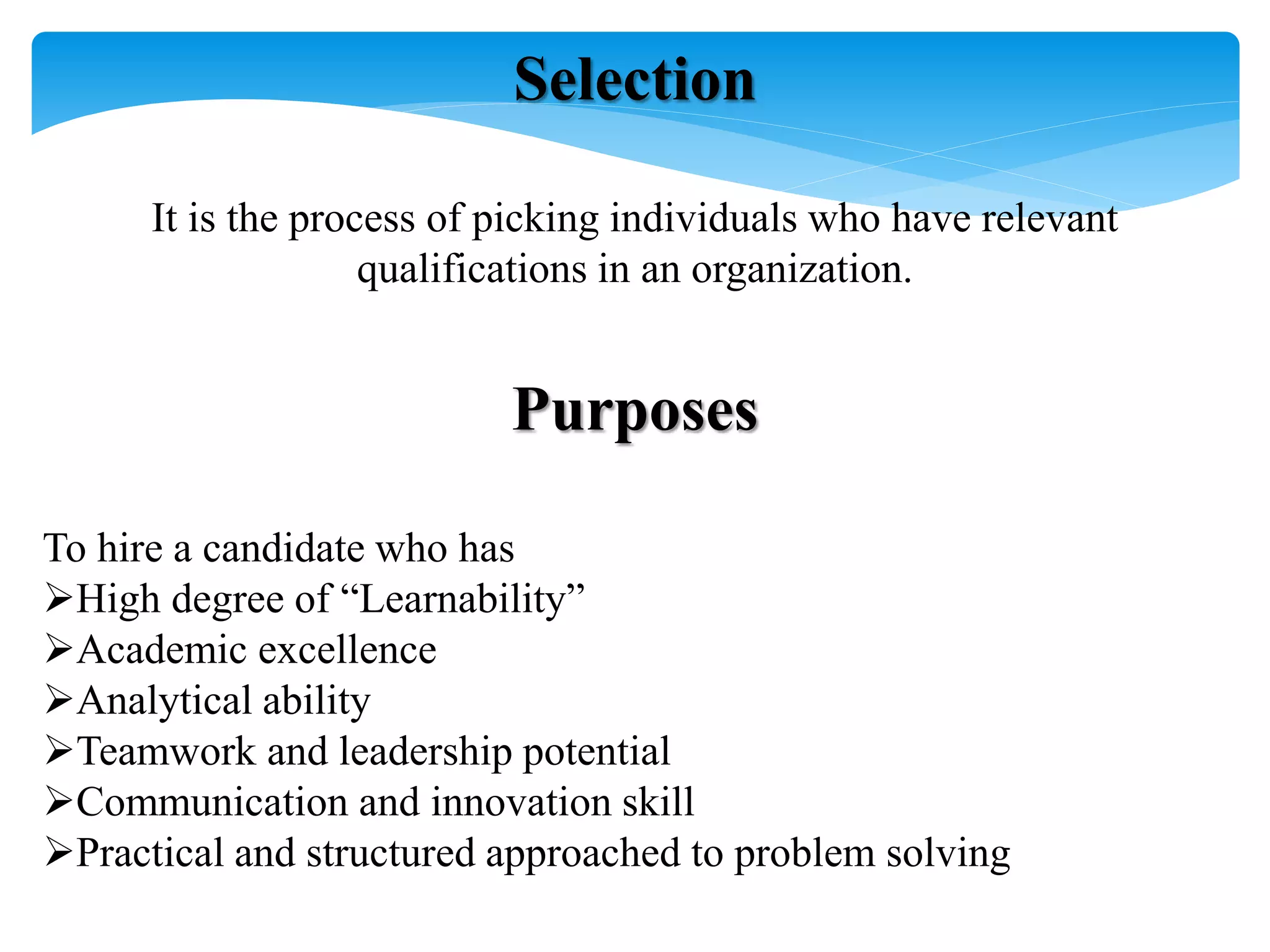 Selection
It is the process of picking individuals who have relevant
qualifications in an organization.
Purposes
To hire a candidate who has
High degree of “Learnability”
Academic excellence
Analytical ability
Teamwork and leadership potential
Communication and innovation skill
Practical and structured approached to problem solving
 