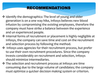 RECOMMENDATIONS
 Identify the demographics: The level of young and older
generation is on a one way hike, Infosys believes new blood
infusion by compromising the existing employees, therefore the
company must have strike a balance between the experience
and un experienced people.
 Internal forms of recruitment or placement is highly negligible at
Infosys, the company can save time and cost on the recruitment
and selection process by following the method.
 Infosys uses agencies for their recruitment process, but prefer
to use their own recruitment procedures. Since the company
invests considerably on recruitment and selection, Infosys
should minimize intermediaries.
 The selection and recruitment process at Infosys are time
consuming due to the large volume of candidates; the company
must optimize a quicker decision making system or criterion.
 